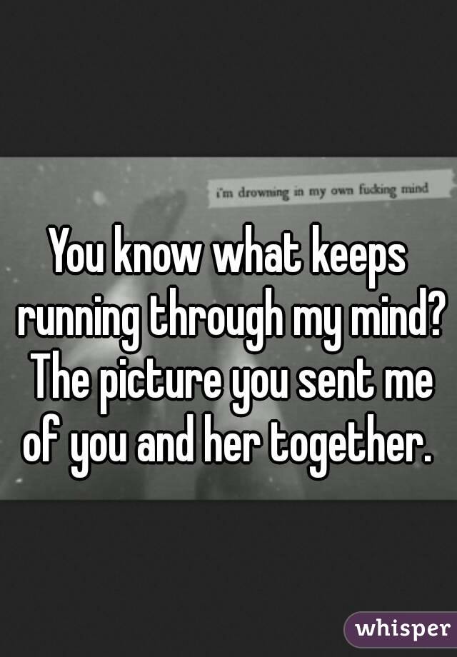 You know what keeps running through my mind? The picture you sent me of you and her together. 