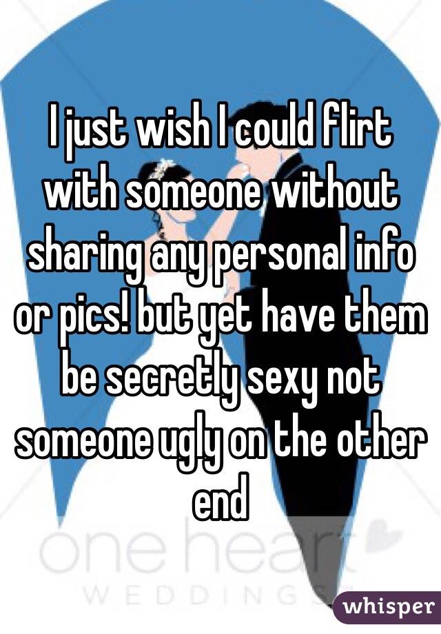 I just wish I could flirt with someone without sharing any personal info or pics! but yet have them be secretly sexy not someone ugly on the other end