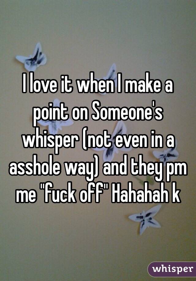 I love it when I make a point on Someone's whisper (not even in a asshole way) and they pm me "fuck off" Hahahah k