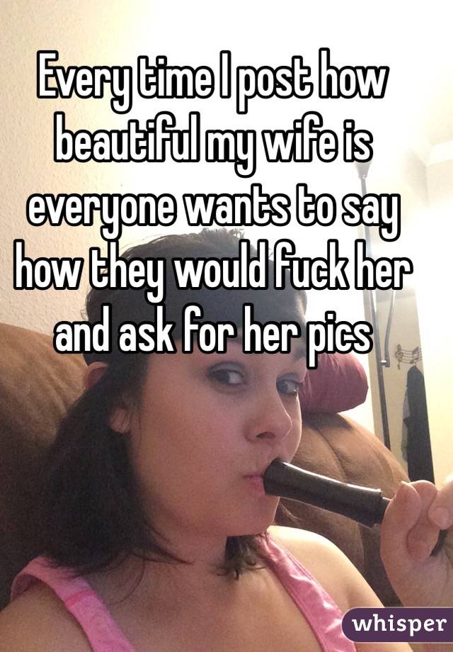 Every time I post how beautiful my wife is everyone wants to say how they would fuck her and ask for her pics 