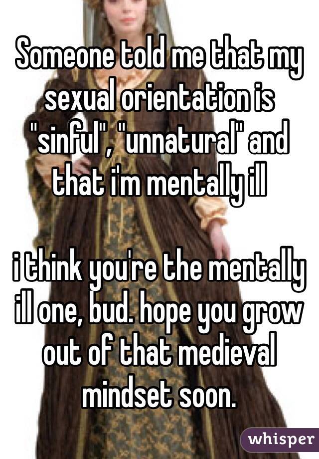 Someone told me that my sexual orientation is "sinful", "unnatural" and that i'm mentally ill

i think you're the mentally ill one, bud. hope you grow out of that medieval mindset soon. 