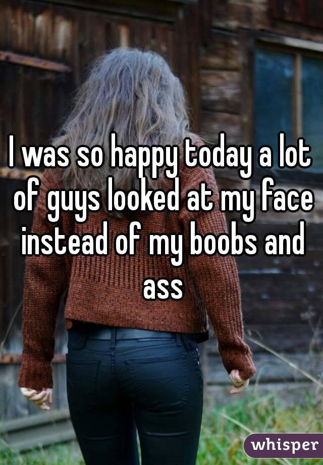 I was so happy today a lot of guys looked at my face instead of my boobs and ass