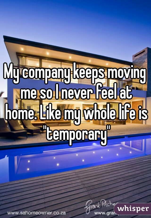 My company keeps moving me so I never feel at home. Like my whole life is "temporary"