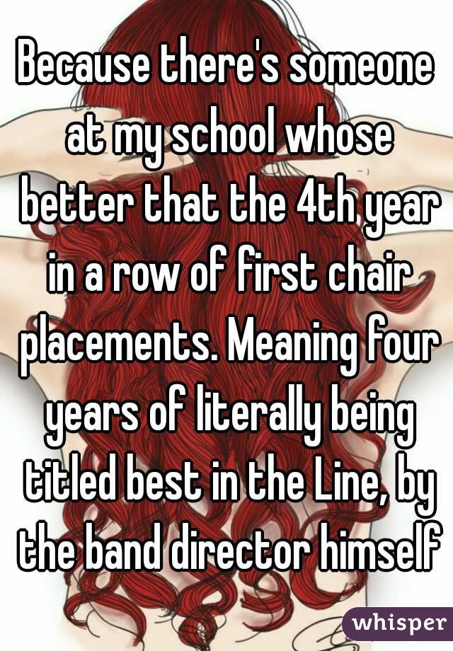 Because there's someone at my school whose better that the 4th year in a row of first chair placements. Meaning four years of literally being titled best in the Line, by the band director himself