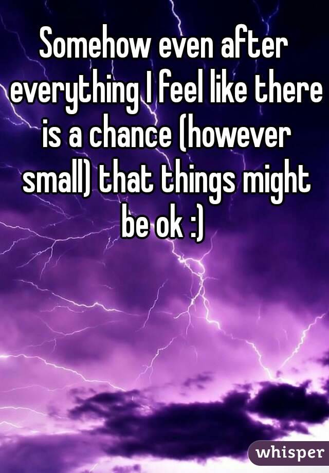 Somehow even after everything I feel like there is a chance (however small) that things might be ok :) 