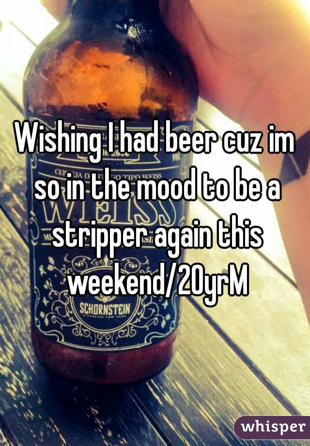 Wishing I had beer cuz im so in the mood to be a stripper again this weekend/20yrM