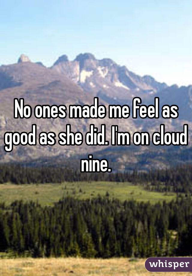 No ones made me feel as good as she did. I'm on cloud nine. 