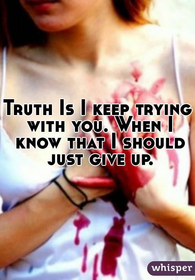 Truth Is I keep trying with you. When I know that I should just give up.