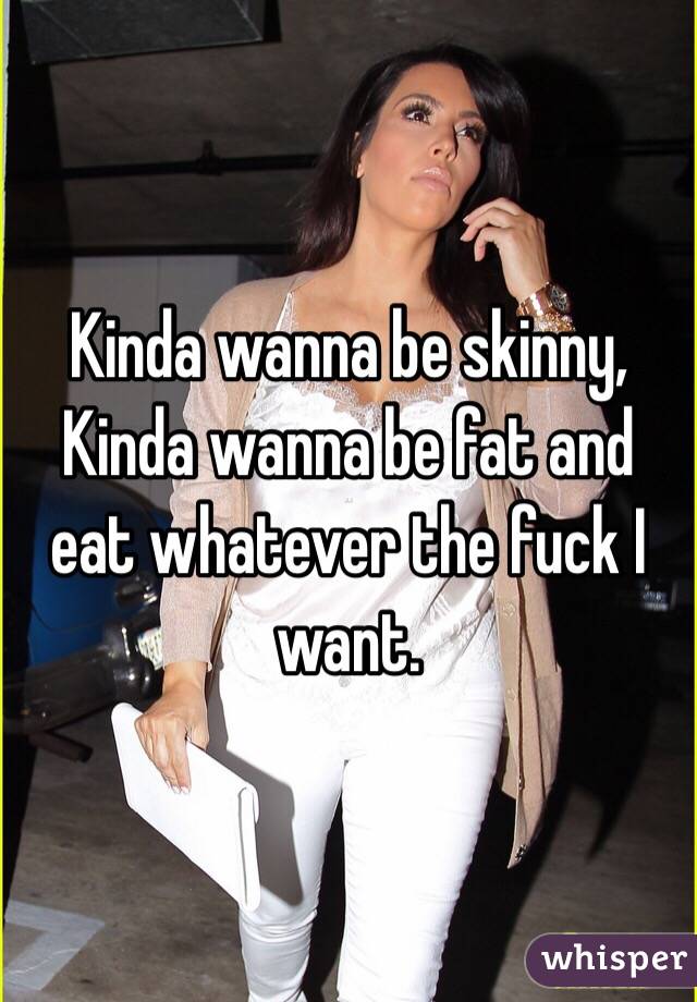 Kinda wanna be skinny, 
Kinda wanna be fat and eat whatever the fuck I want. 