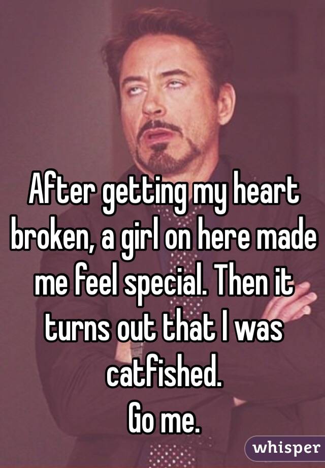 After getting my heart broken, a girl on here made me feel special. Then it turns out that I was catfished. 
Go me. 