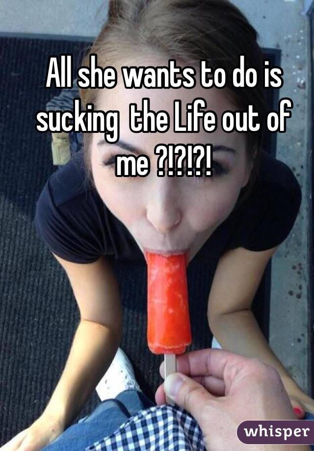 All she wants to do is sucking  the Life out of me ?!?!?!