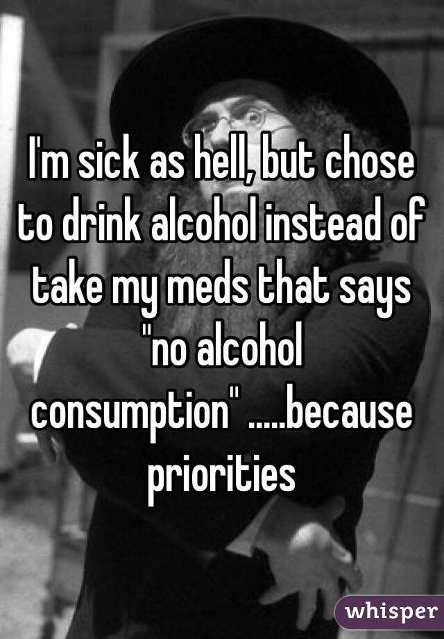 I'm sick as hell, but chose to drink alcohol instead of take my meds that says "no alcohol consumption" .....because priorities 