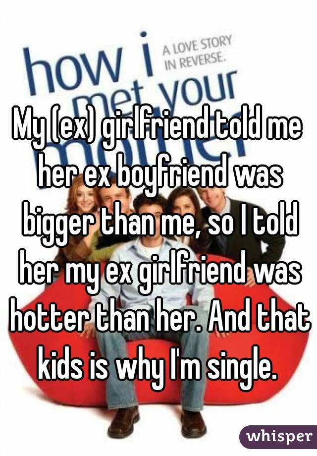 My (ex) girlfriend told me her ex boyfriend was bigger than me, so I told her my ex girlfriend was hotter than her. And that kids is why I'm single. 