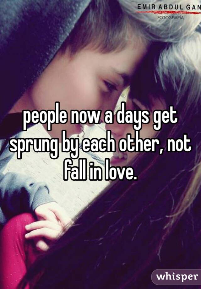 people now a days get sprung by each other, not fall in love. 