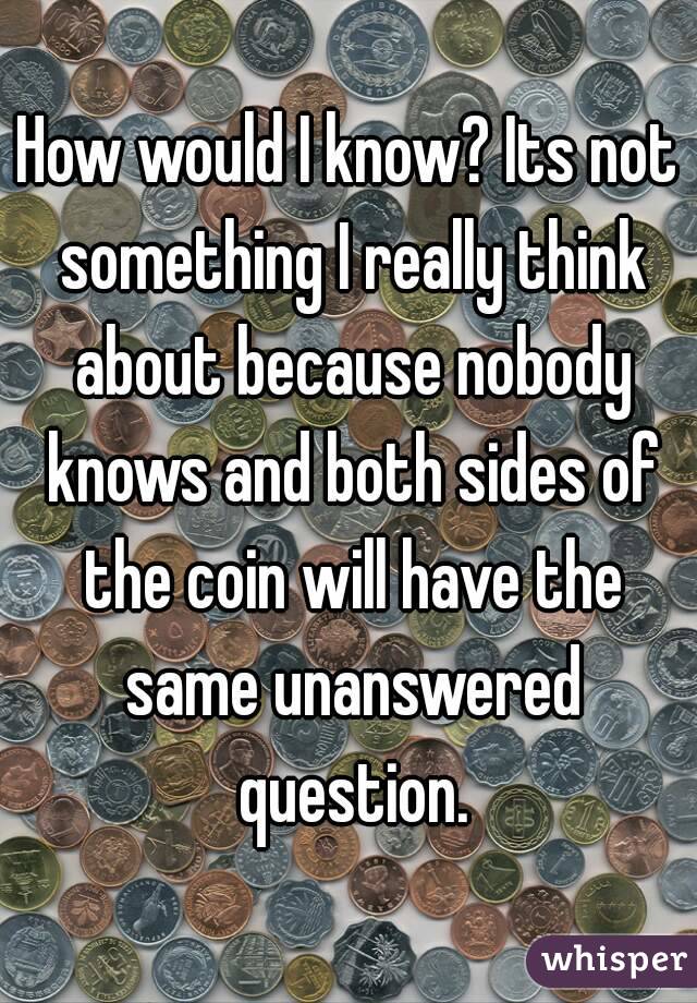 How would I know? Its not something I really think about because nobody knows and both sides of the coin will have the same unanswered question.