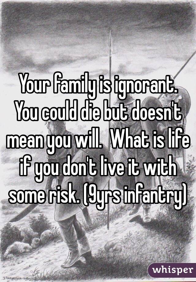 Your family is ignorant.  You could die but doesn't mean you will.  What is life if you don't live it with some risk. (9yrs infantry)