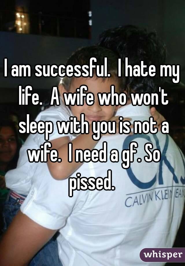 I am successful.  I hate my life.  A wife who won't sleep with you is not a wife.  I need a gf. So pissed. 