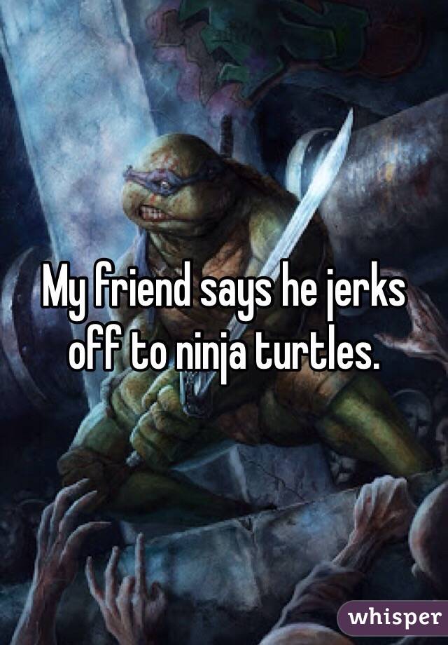 My friend says he jerks off to ninja turtles.