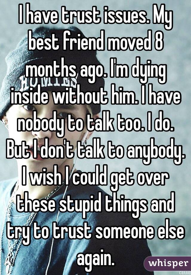 I have trust issues. My best friend moved 8 months ago. I'm dying inside without him. I have nobody to talk too. I do. But I don't talk to anybody. I wish I could get over these stupid things and try to trust someone else again. 