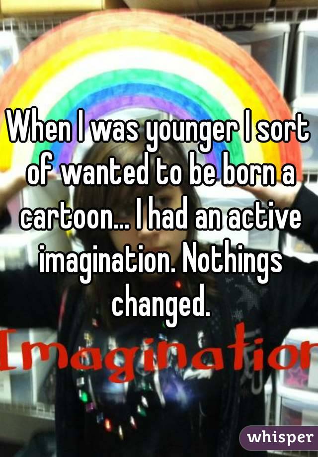 When I was younger I sort of wanted to be born a cartoon... I had an active imagination. Nothings changed.