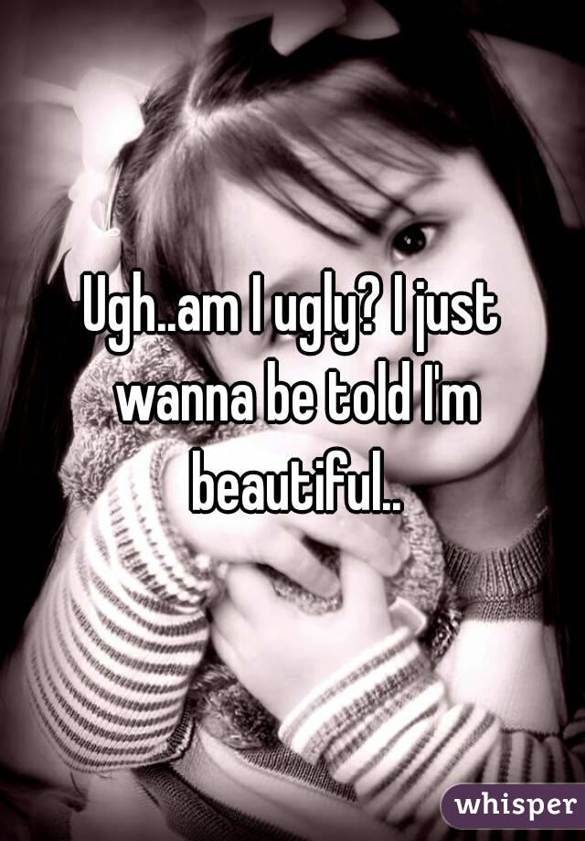 Ugh..am I ugly? I just wanna be told I'm beautiful..