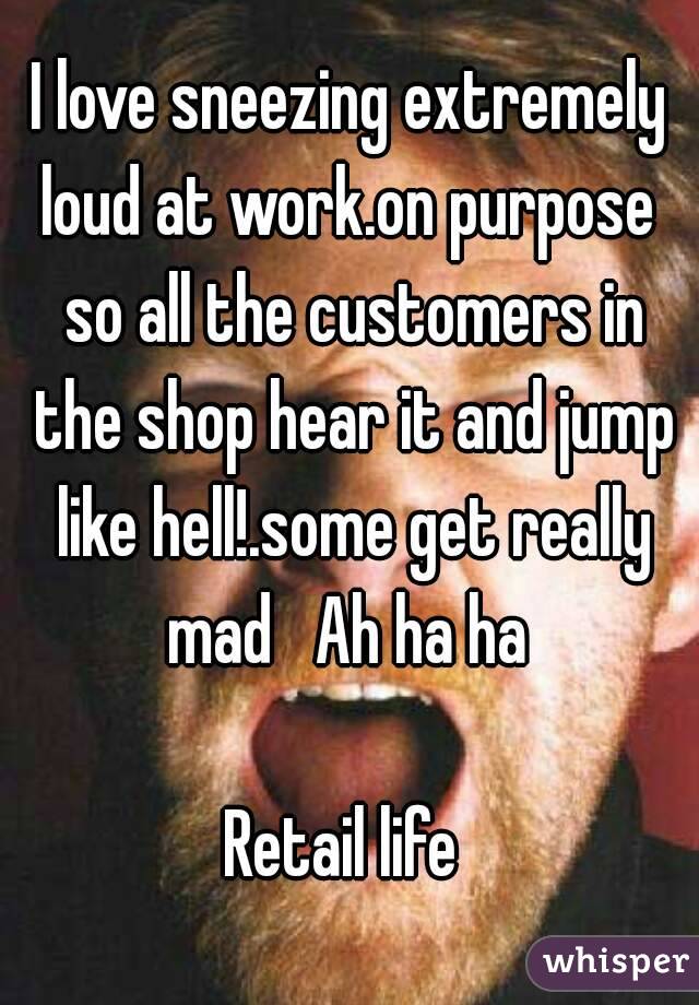 I love sneezing extremely loud at work.on purpose  so all the customers in the shop hear it and jump like hell!.some get really mad   Ah ha ha 

Retail life 