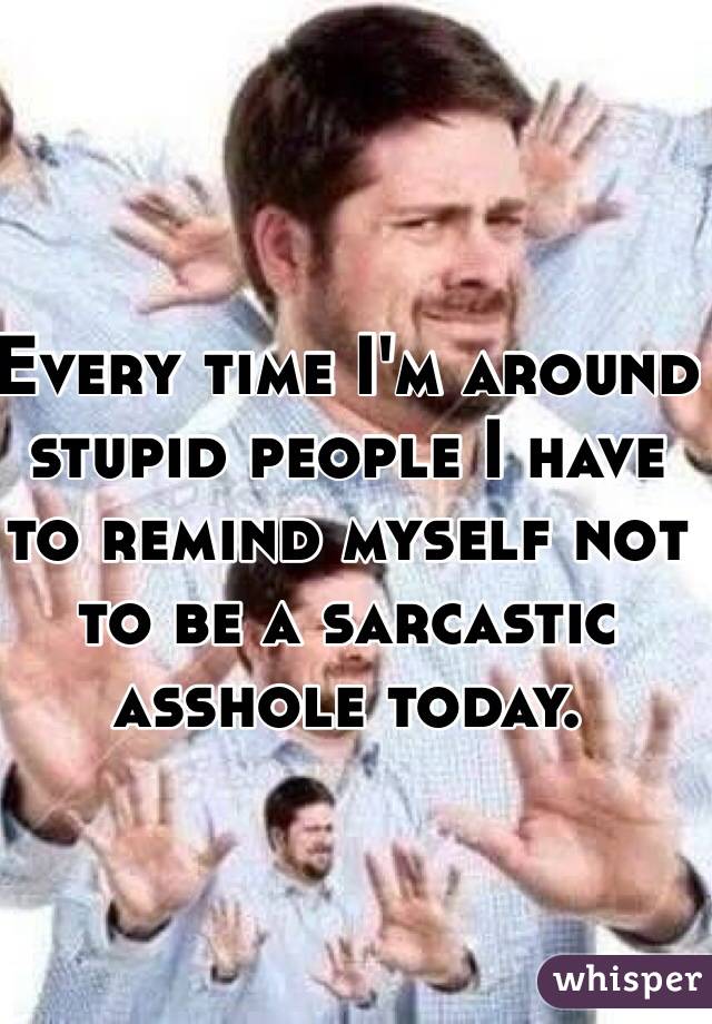 Every time I'm around stupid people I have to remind myself not to be a sarcastic asshole today.