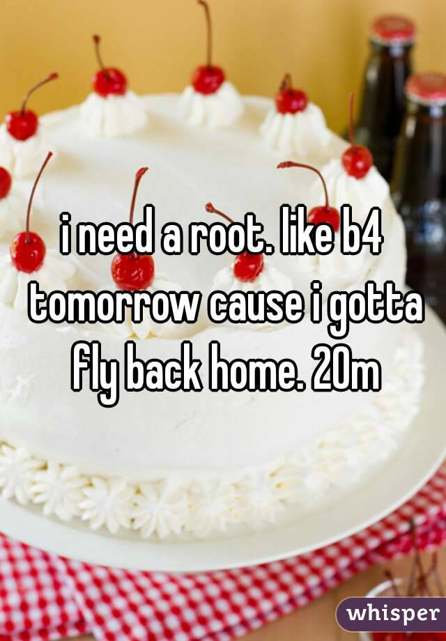 i need a root. like b4 tomorrow cause i gotta fly back home. 20m
