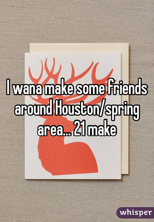 I wana make some friends around Houston/spring area... 21 make 