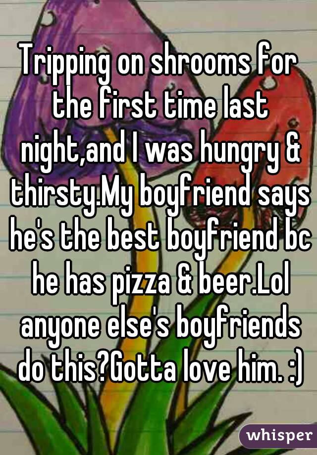 Tripping on shrooms for the first time last night,and I was hungry & thirsty.My boyfriend says he's the best boyfriend bc he has pizza & beer.Lol anyone else's boyfriends do this?Gotta love him. :)