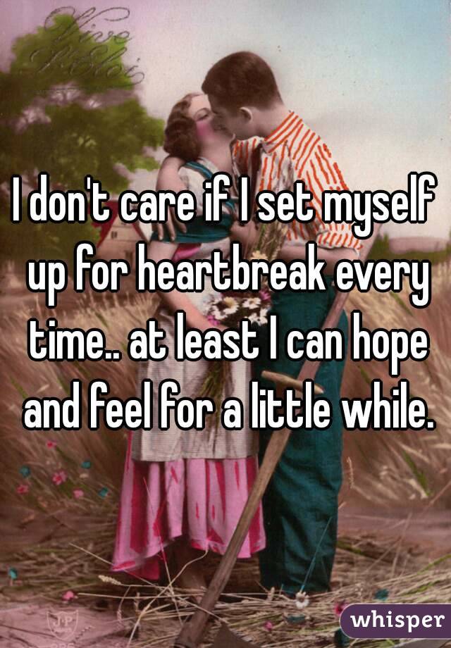 I don't care if I set myself up for heartbreak every time.. at least I can hope and feel for a little while.