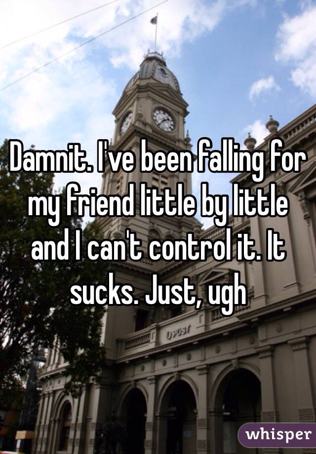 Damnit. I've been falling for my friend little by little and I can't control it. It sucks. Just, ugh