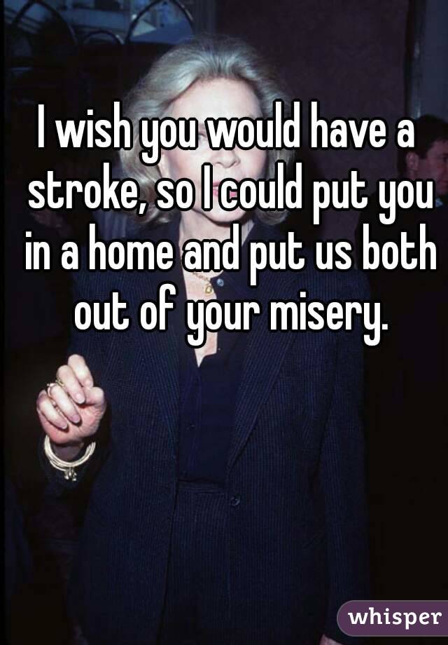 I wish you would have a stroke, so I could put you in a home and put us both out of your misery.