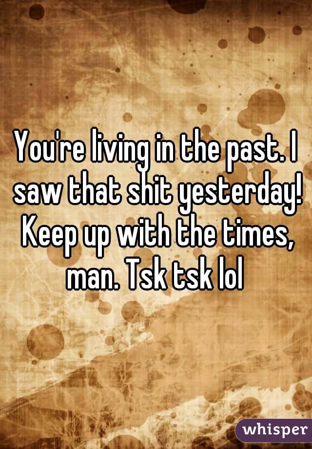 You're living in the past. I saw that shit yesterday! Keep up with the times, man. Tsk tsk lol 