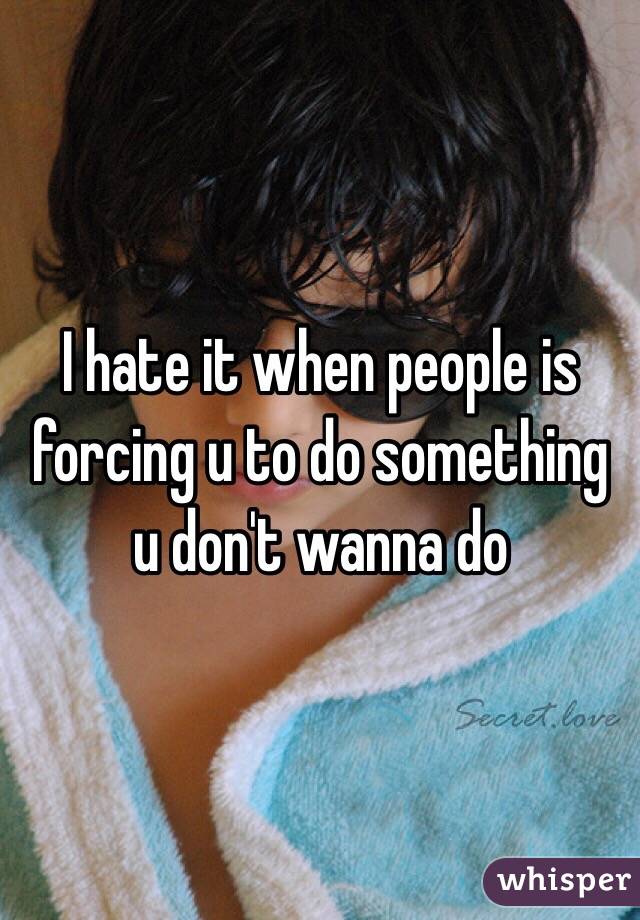 I hate it when people is forcing u to do something u don't wanna do 
