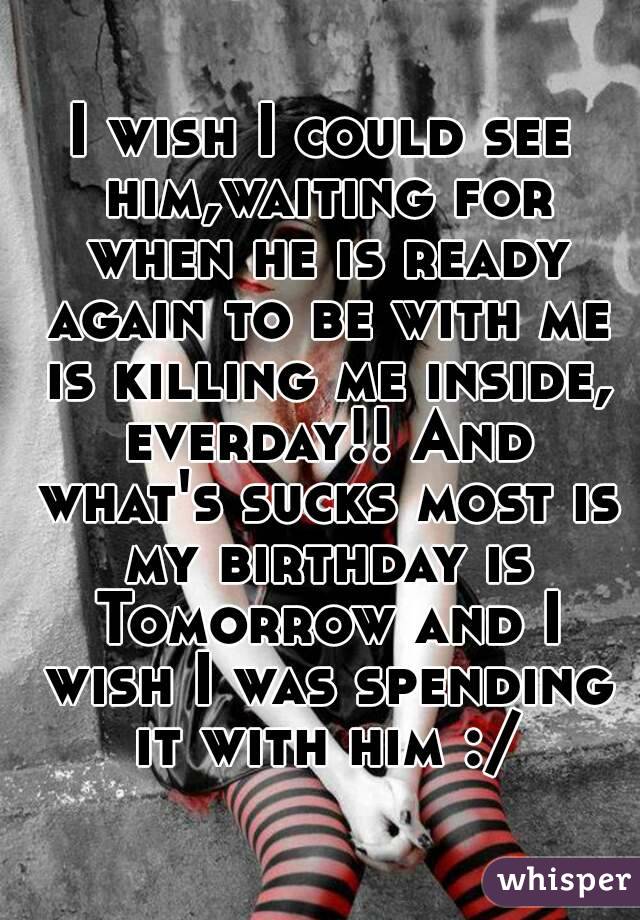I wish I could see him,waiting for when he is ready again to be with me is killing me inside, everday!! And what's sucks most is my birthday is Tomorrow and I wish I was spending it with him :/