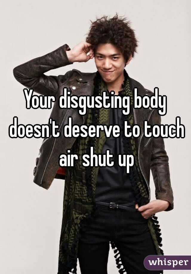 Your disgusting body doesn't deserve to touch air shut up