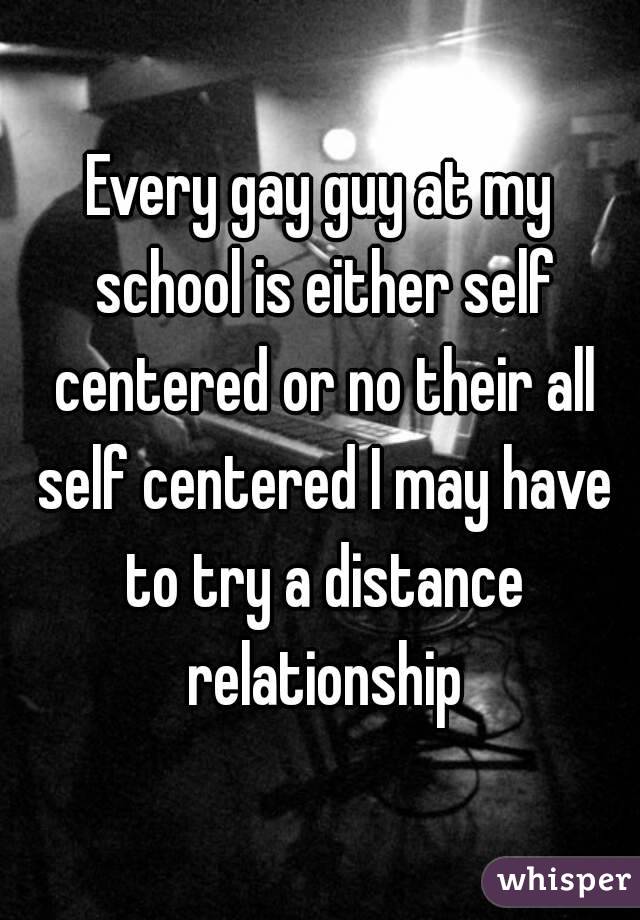 Every gay guy at my school is either self centered or no their all self centered I may have to try a distance relationship