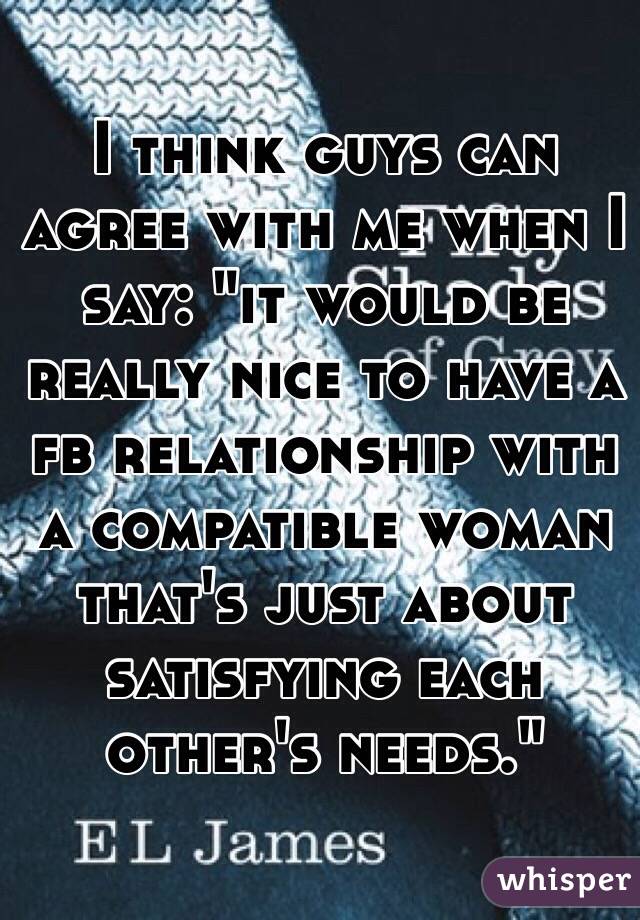 I think guys can agree with me when I say: "it would be really nice to have a fb relationship with a compatible woman that's just about satisfying each other's needs." 