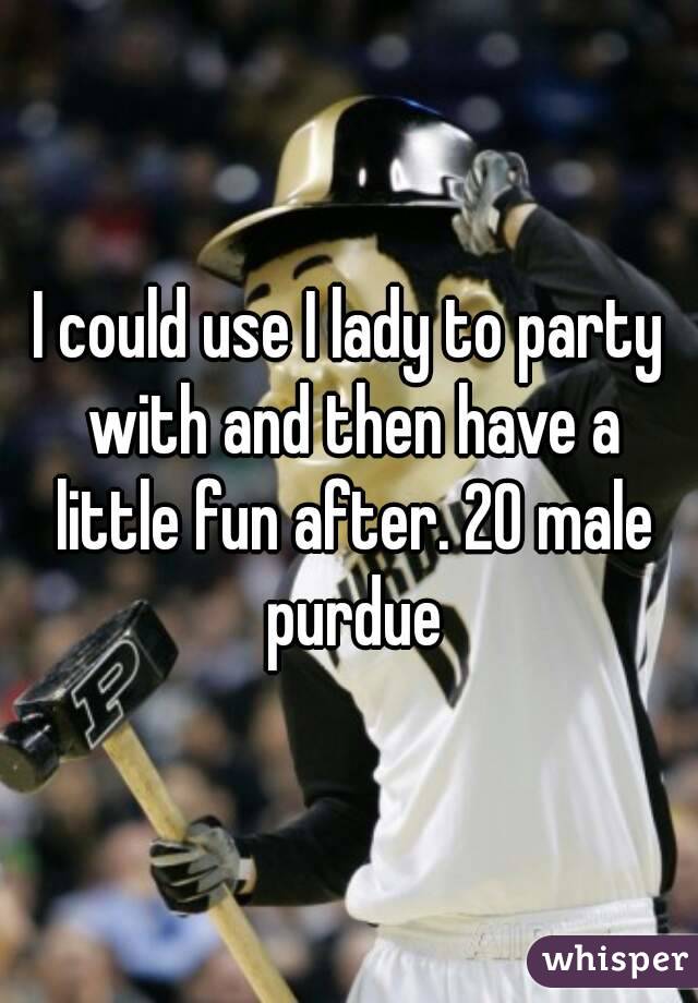 I could use I lady to party with and then have a little fun after. 20 male purdue
