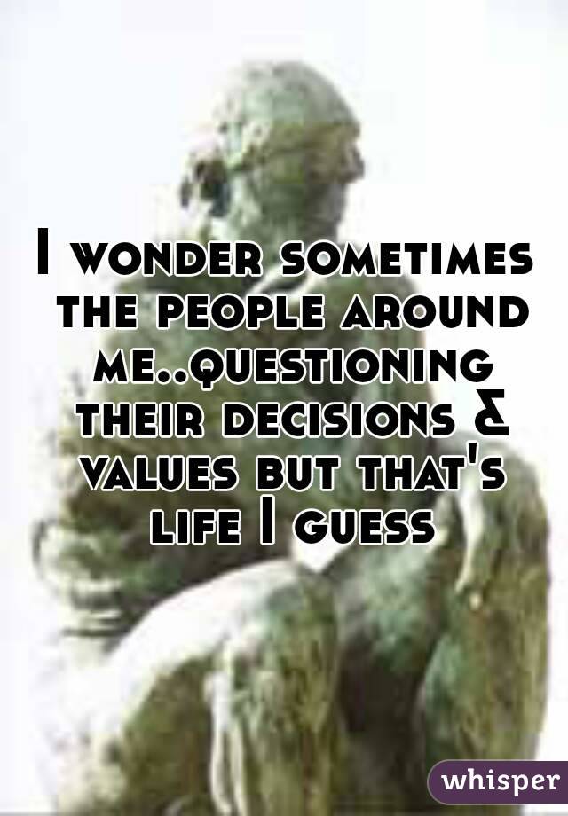 I wonder sometimes the people around me..questioning their decisions & values but that's life I guess