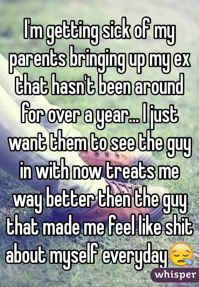 I'm getting sick of my parents bringing up my ex that hasn't been around for over a year... I just want them to see the guy in with now treats me way better then the guy that made me feel like shit about myself everyday😪