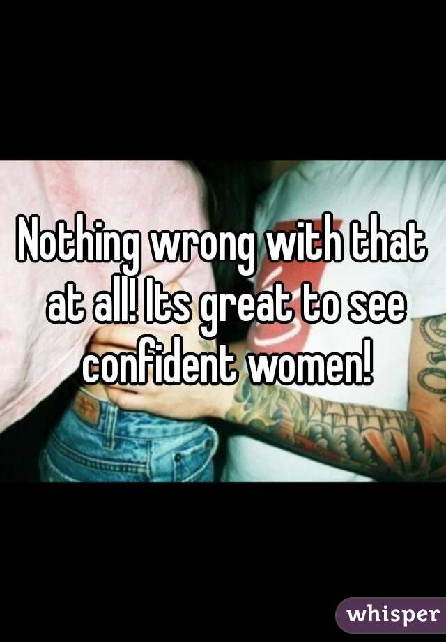 Nothing wrong with that at all! Its great to see confident women!