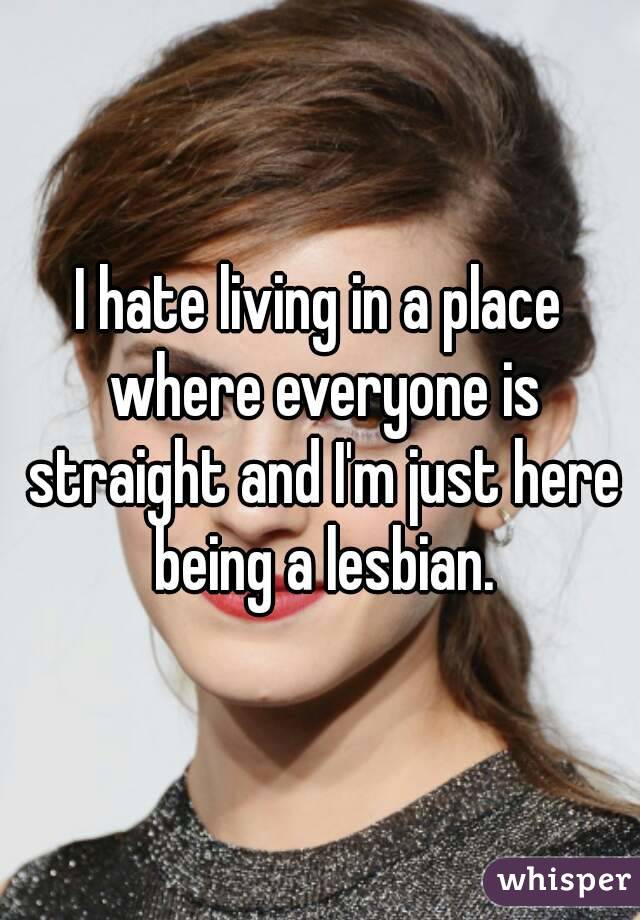 I hate living in a place where everyone is straight and I'm just here being a lesbian.