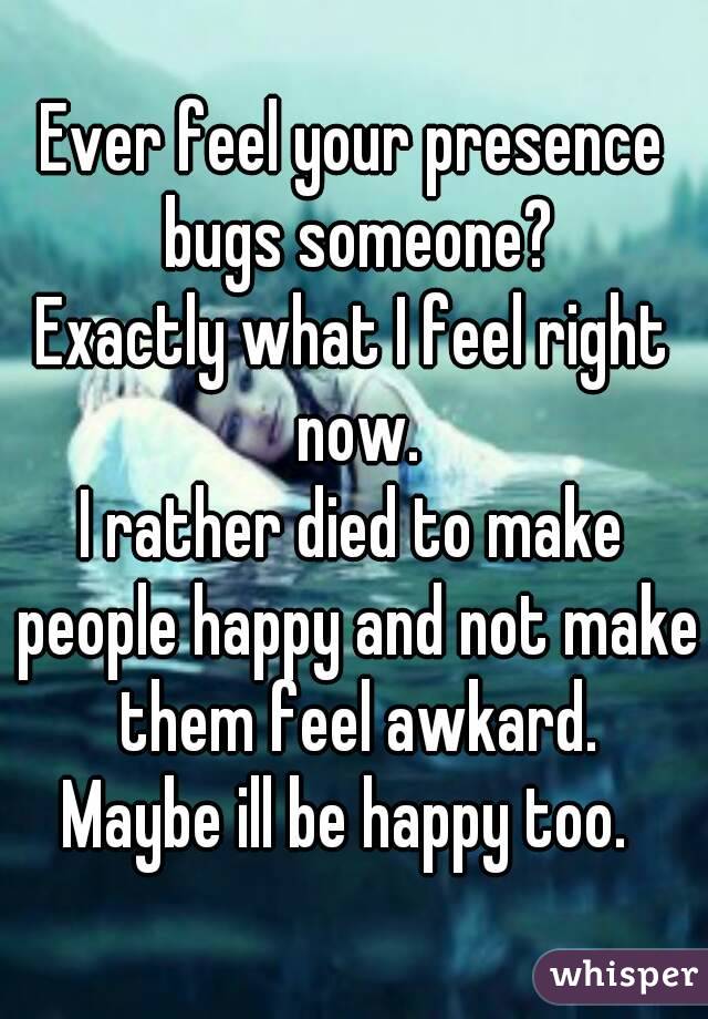 Ever feel your presence bugs someone?
Exactly what I feel right now.
I rather died to make people happy and not make them feel awkard.
Maybe ill be happy too. 
