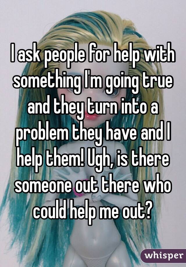 I ask people for help with something I'm going true and they turn into a problem they have and I help them! Ugh, is there someone out there who could help me out? 