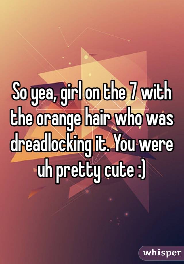 So yea, girl on the 7 with the orange hair who was dreadlocking it. You were uh pretty cute :) 
