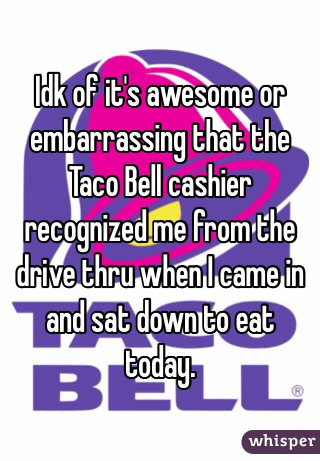 Idk of it's awesome or embarrassing that the Taco Bell cashier recognized me from the drive thru when I came in and sat down to eat today.