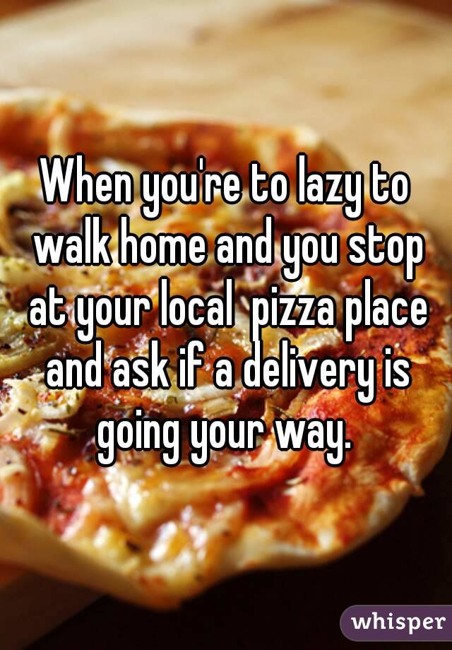 When you're to lazy to walk home and you stop at your local  pizza place and ask if a delivery is going your way. 