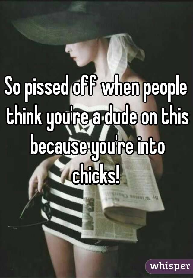 So pissed off when people think you're a dude on this because you're into chicks! 
